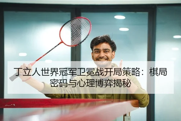 丁立人世界冠军卫冕战开局策略：棋局密码与心理博弈揭秘